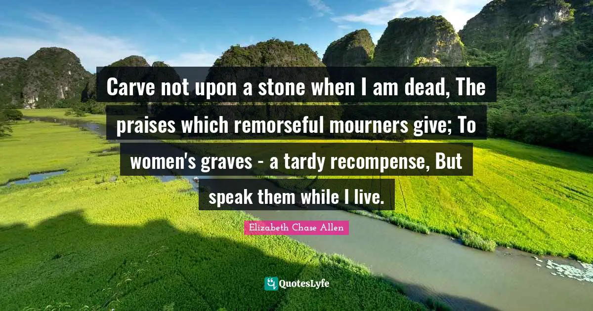 Carve not upon a stone when I am dead, The praises which remorseful mourners give; To women's graves - a tardy recompense, But speak them while I live.