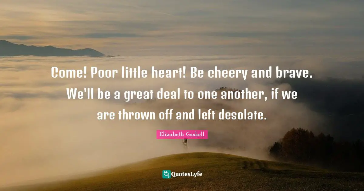 Come! Poor little heart! Be cheery and brave. We'll be a great deal to one another, if we are thrown off and left desolate.