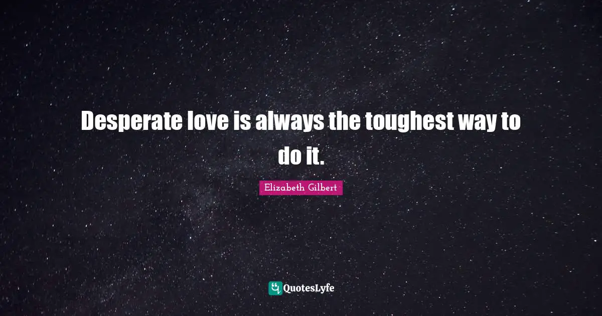 Desperate love is always the toughest way to do it.