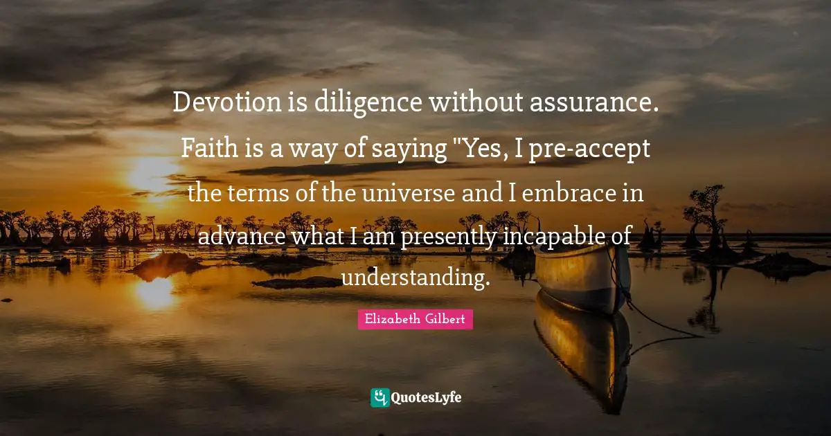 Saying Yes Quotes: "Devotion is diligence without assurance. Faith is a way of saying "Yes, I pre-accept the terms of the universe and I embrace in advance what I am presently incapable of understanding."