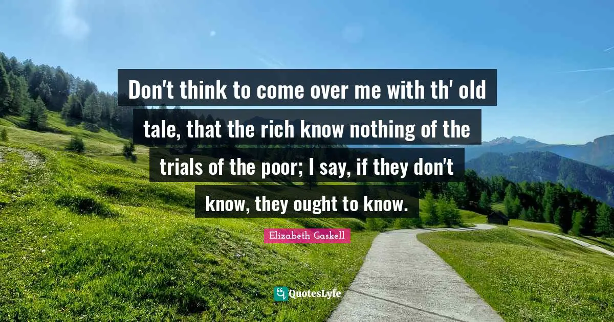 Don't think to come over me with th' old tale, that the rich know nothing of the trials of the poor; I say, if they don't know, they ought to know.