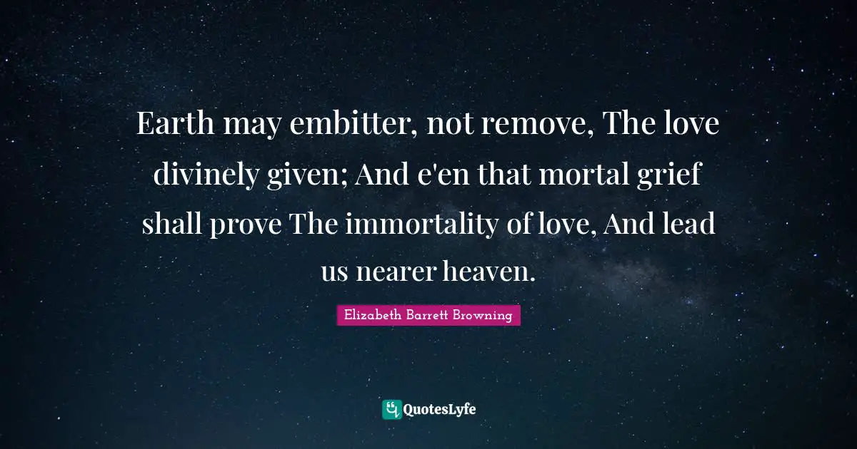 Earth may embitter, not remove, The love divinely given; And e'en that mortal grief shall prove The immortality of love, And lead us nearer heaven.