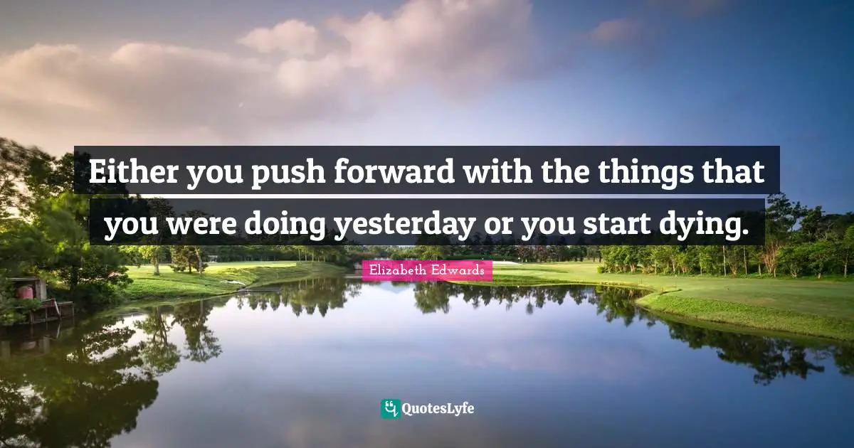 Either you push forward with the things that you were doing yesterday or you start dying.