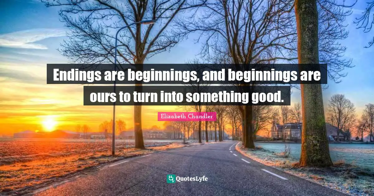 Endings are beginnings, and beginnings are ours to turn into something good.