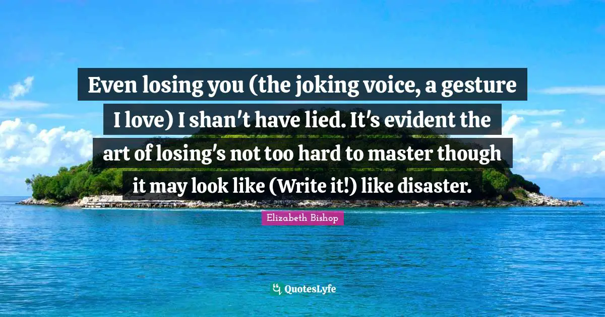 Elizabeth Bishop Quotes: "Even losing you (the joking voice, a gesture I love) I shan't have lied. It's evident the art of losing's not too hard to master though it may look like (Write it!) like disaster."