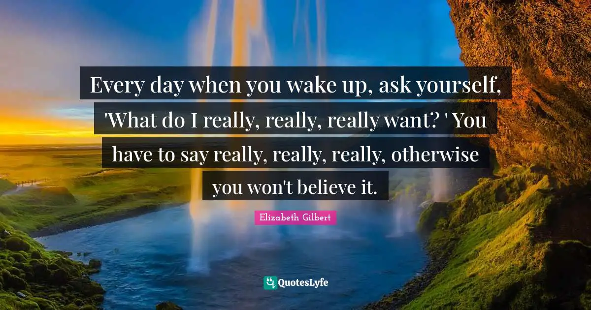 Every day when you wake up, ask yourself, 'What do I really, really, really want? ' You have to say really, really, really, otherwise you won't believe it.