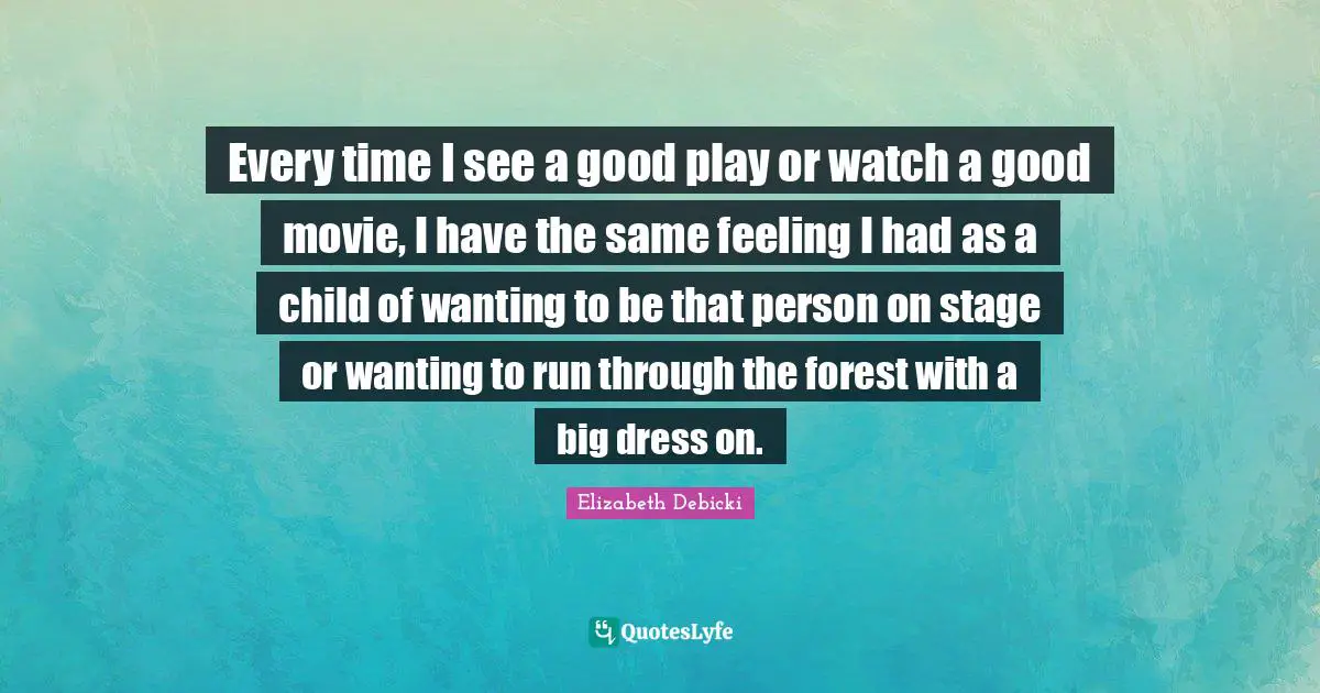 Every time I see a good play or watch a good movie, I have the same feeling I had as a child of wanting to be that person on stage or wanting to run through the forest with a big dress on.