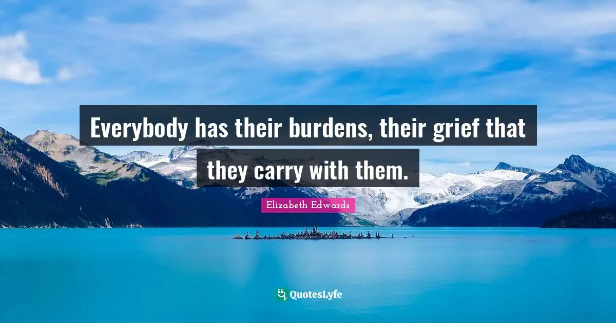 Everybody has their burdens, their grief that they carry with them.