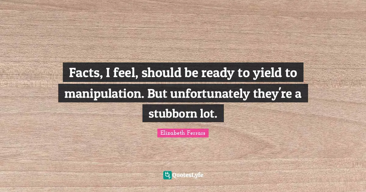 Facts, I feel, should be ready to yield to manipulation. But unfortunately they're a stubborn lot.