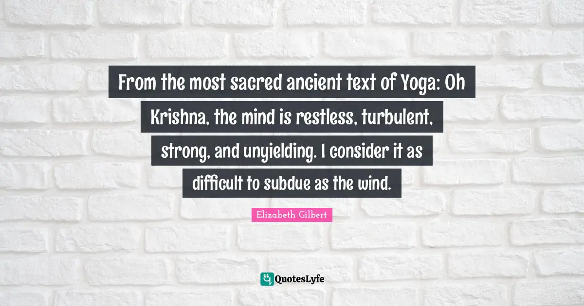 From the most sacred ancient text of Yoga: Oh Krishna, the mind is restless, turbulent, strong, and unyielding. I consider it as difficult to subdue as the wind.