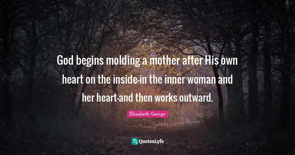 God begins molding a mother after His own heart on the inside-in the inner woman and her heart-and then works outward.