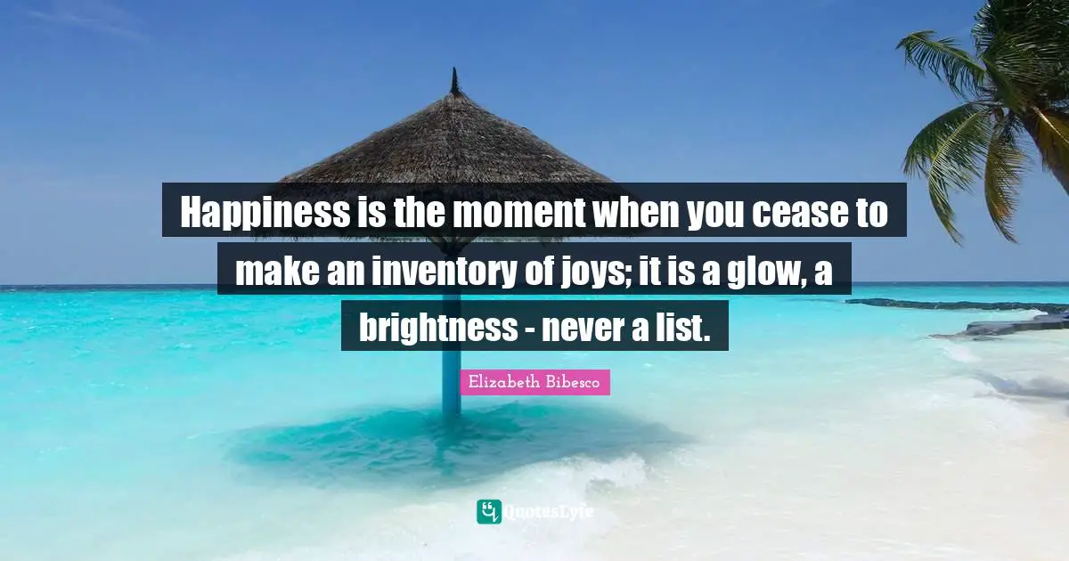Elizabeth Bibesco Quotes: "Happiness is the moment when you cease to make an inventory of joys; it is a glow, a brightness - never a list."