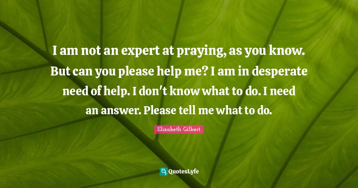 I am not an expert at praying, as you know. But can you please help me? I am in desperate need of help. I don't know what to do. I need an answer. Please tell me what to do.