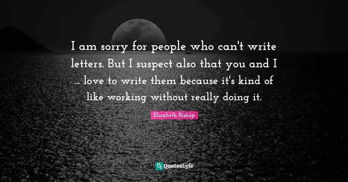 Elizabeth Bishop Quotes: "I am sorry for people who can't write letters. But I suspect also that you and I ... love to write them because it's kind of like working without really doing it."