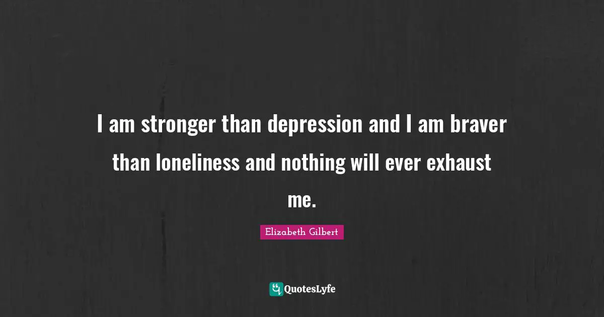 I am stronger than depression and I am braver than loneliness and nothing will ever exhaust me.