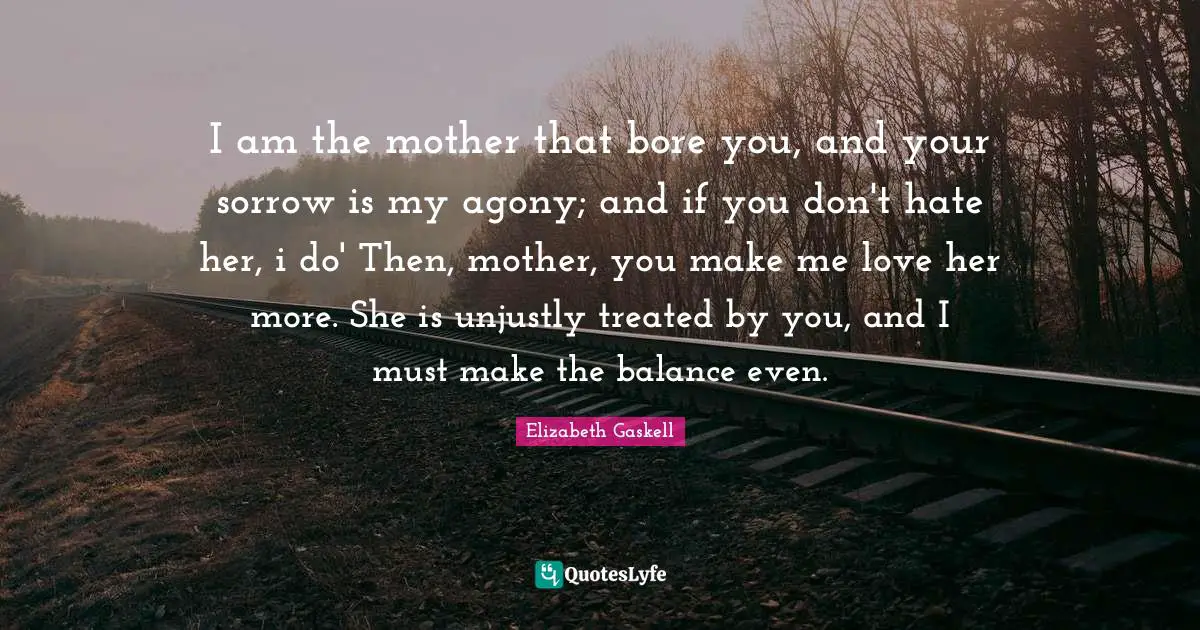I am the mother that bore you, and your sorrow is my agony; and if you don't hate her, i do' Then, mother, you make me love her more. She is unjustly treated by you, and I must make the balance even.