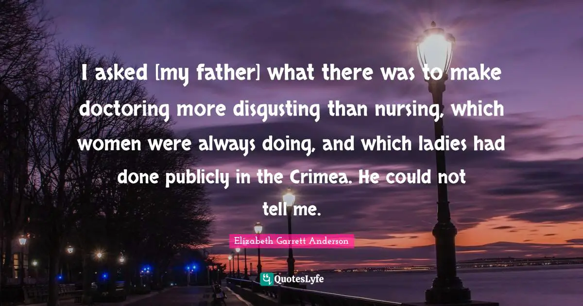 Nursing Quotes: "I asked [my father] what there was to make doctoring more disgusting than nursing, which women were always doing, and which ladies had done publicly in the Crimea. He could not tell me."