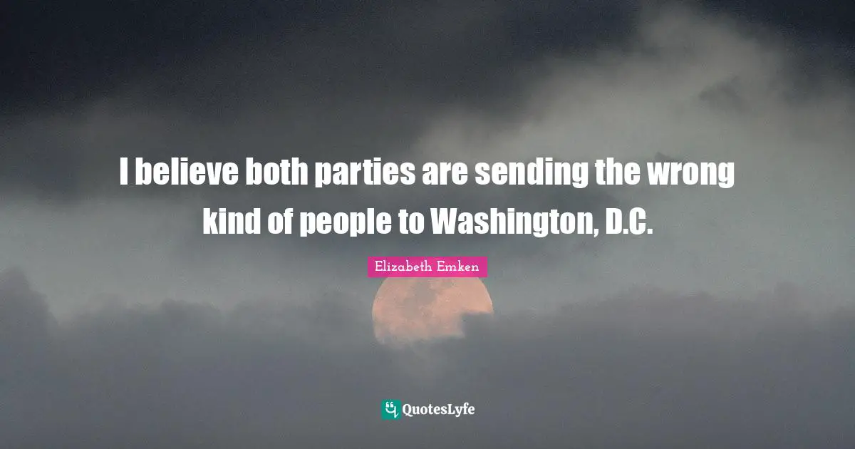 I believe both parties are sending the wrong kind of people to Washington, D.C.