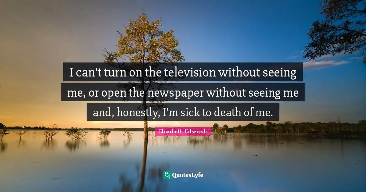 I can't turn on the television without seeing me, or open the newspaper without seeing me and, honestly, I'm sick to death of me.