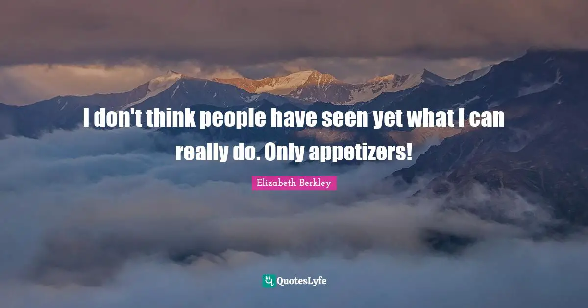 I don't think people have seen yet what I can really do. Only appetizers!