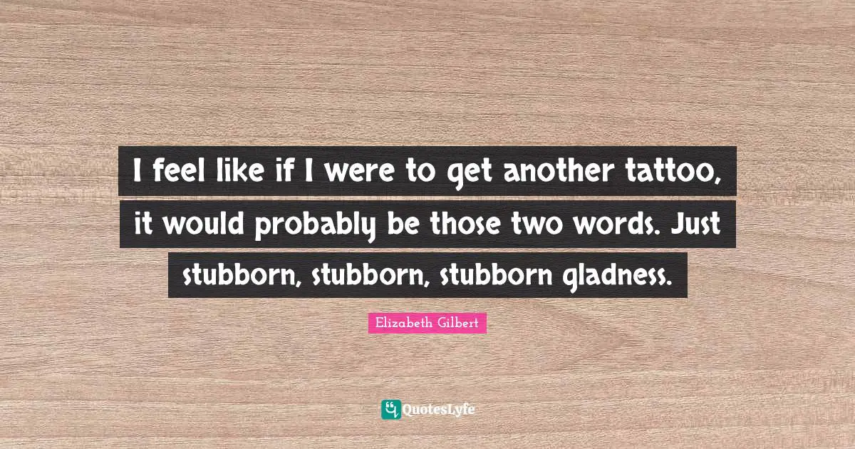 I feel like if I were to get another tattoo, it would probably be those two words. Just stubborn, stubborn, stubborn gladness.