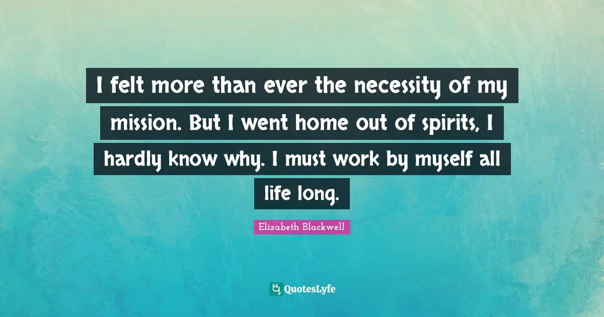 Elizabeth Blackwell Quotes: "I felt more than ever the necessity of my mission. But I went home out of spirits, I hardly know why. I must work by myself all life long."