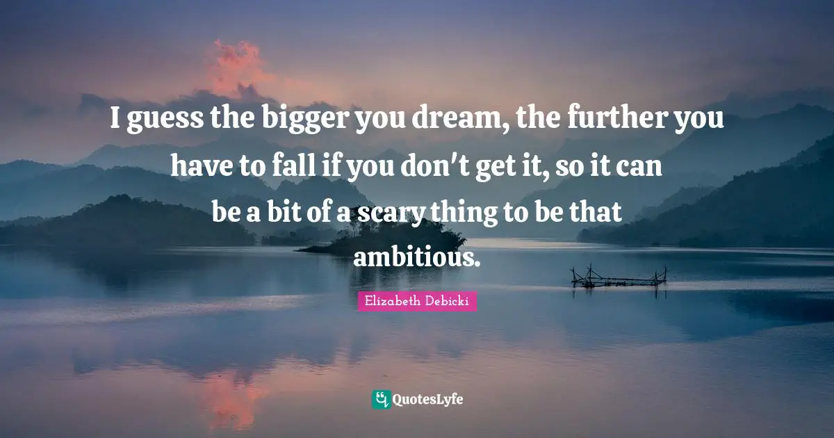 I guess the bigger you dream, the further you have to fall if you don't get it, so it can be a bit of a scary thing to be that ambitious.