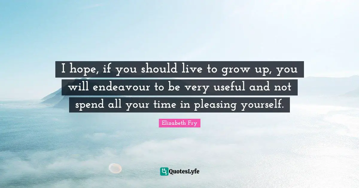 Elizabeth Fry Quotes: "I hope, if you should live to grow up, you will endeavour to be very useful and not spend all your time in pleasing yourself."