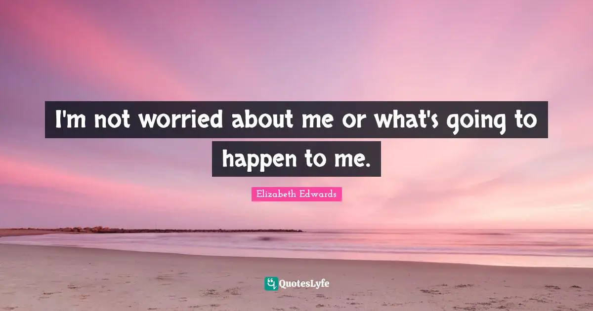 I'm not worried about me or what's going to happen to me.