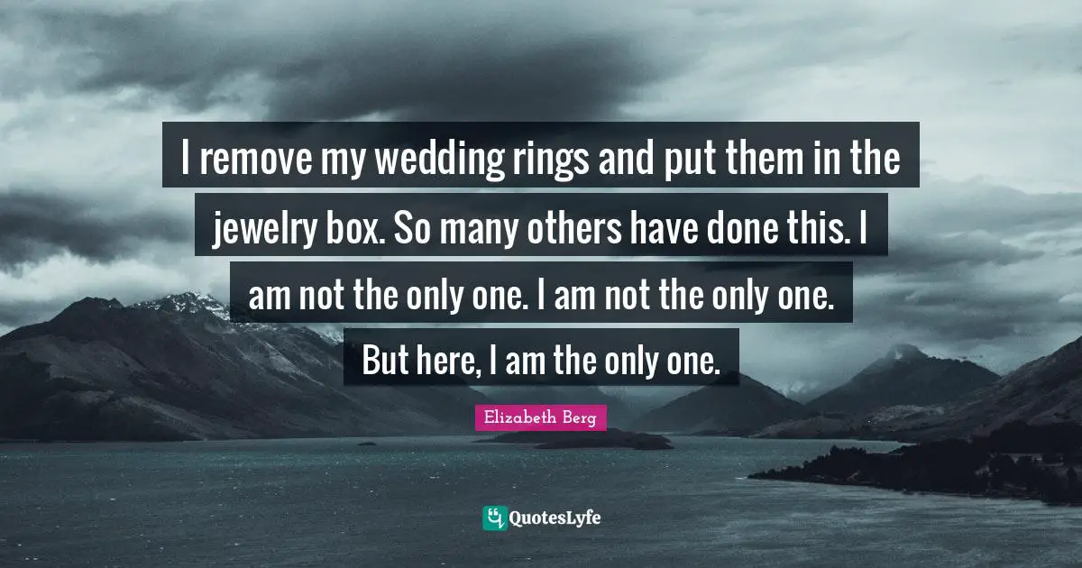 I remove my wedding rings and put them in the jewelry box. So many others have done this. I am not the only one. I am not the only one. But here, I am the only one.