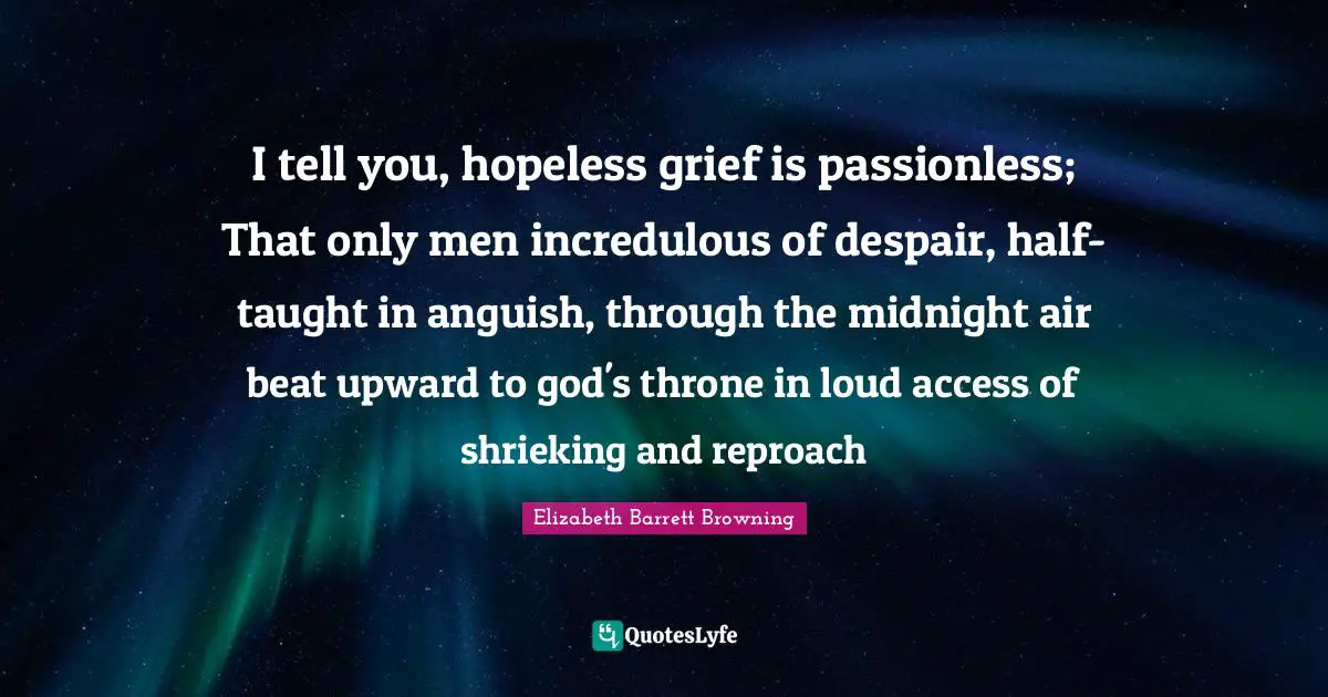 I tell you, hopeless grief is passionless; That only men incredulous of despair, half-taught in anguish, through the midnight air beat upward to god's throne in loud access of shrieking and reproach