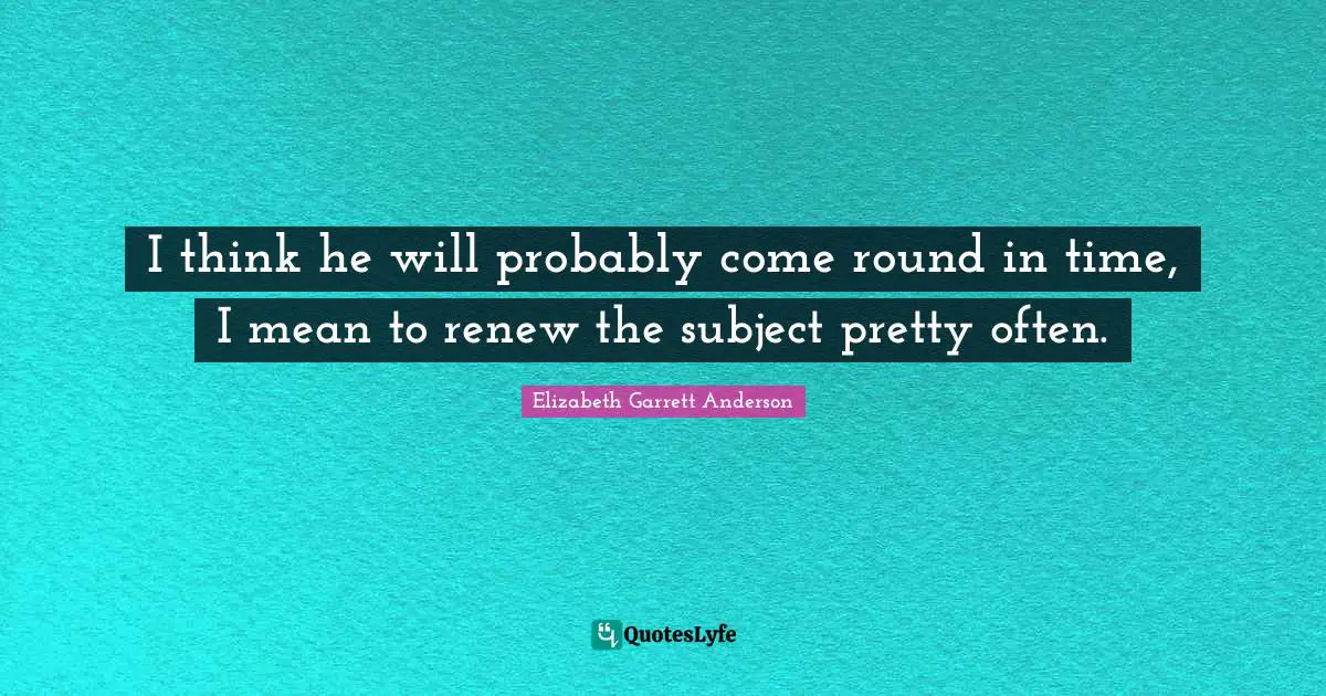 I think he will probably come round in time, I mean to renew the subject pretty often.