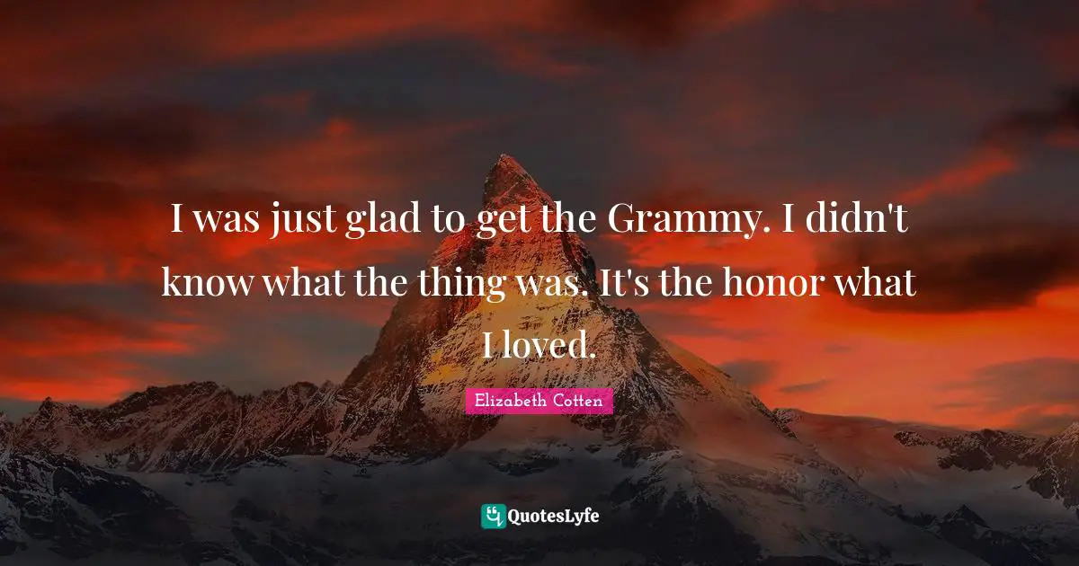 I was just glad to get the Grammy. I didn't know what the thing was. It's the honor what I loved.