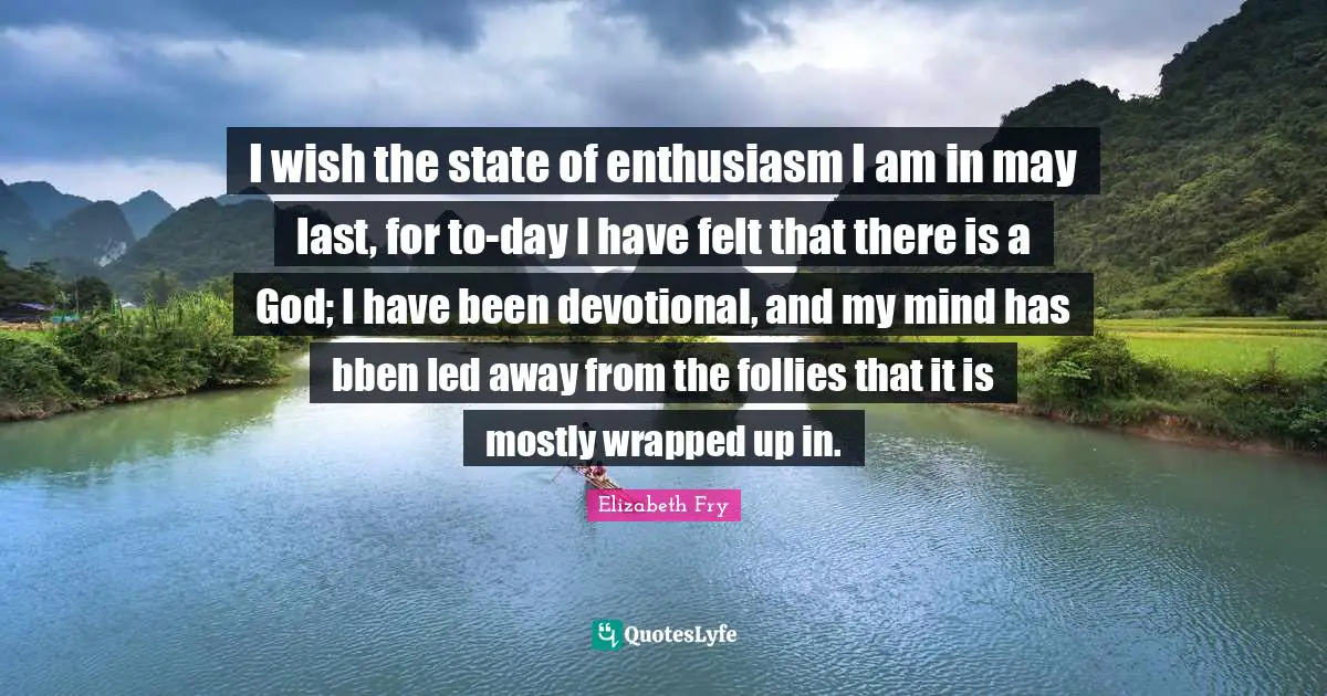 Elizabeth Fry Quotes: "I wish the state of enthusiasm I am in may last, for to-day I have felt that there is a God; I have been devotional, and my mind has bben led away from the follies that it is mostly wrapped up in."