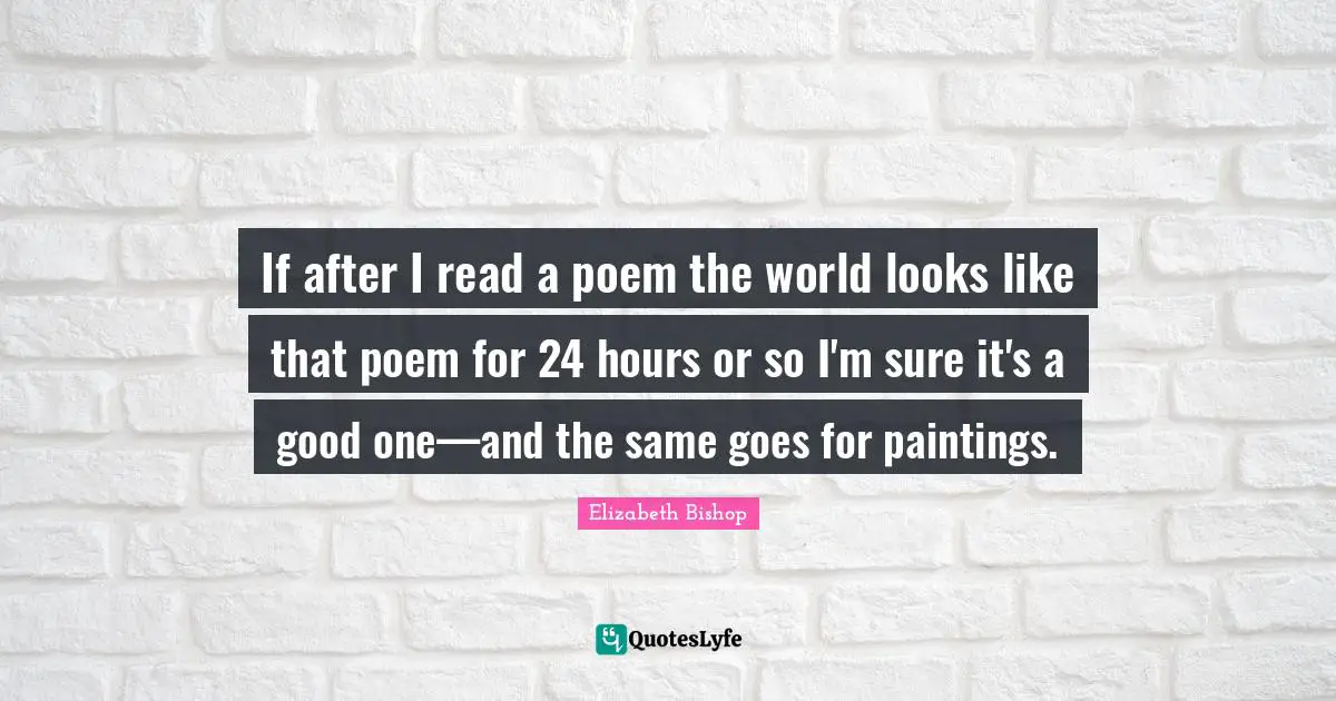Elizabeth Bishop Quotes: "If after I read a poem the world looks like that poem for 24 hours or so I'm sure it's a good one—and the same goes for paintings."
