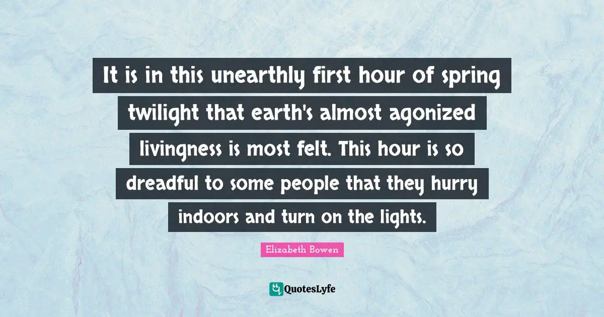 It is in this unearthly first hour of spring twilight that earth's almost agonized livingness is most felt. This hour is so dreadful to some people that they hurry indoors and turn on the lights.