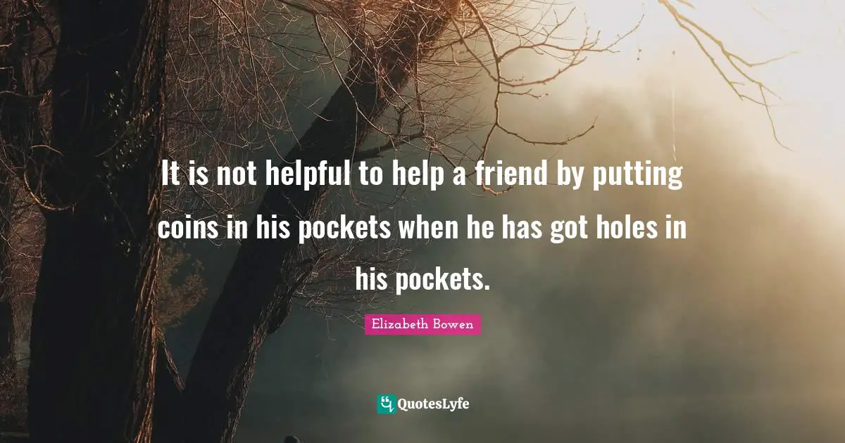 It is not helpful to help a friend by putting coins in his pockets when he has got holes in his pockets.