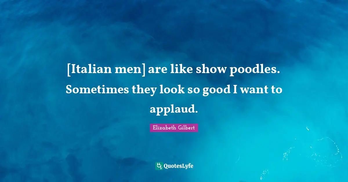 [Italian men] are like show poodles. Sometimes they look so good I want to applaud.
