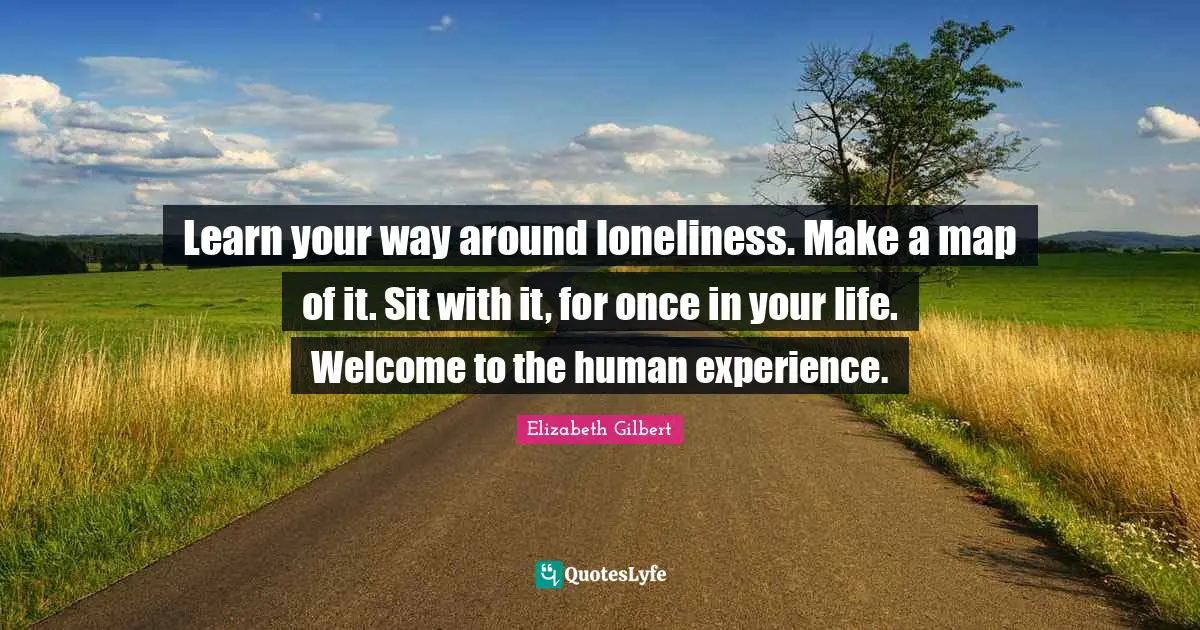 Learn your way around loneliness. Make a map of it. Sit with it, for once in your life. Welcome to the human experience.