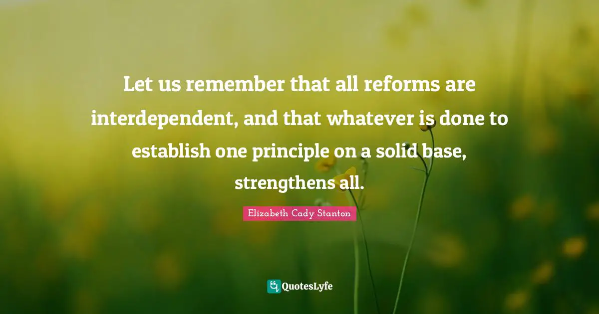 Let us remember that all reforms are interdependent, and that whatever is done to establish one principle on a solid base, strengthens all.