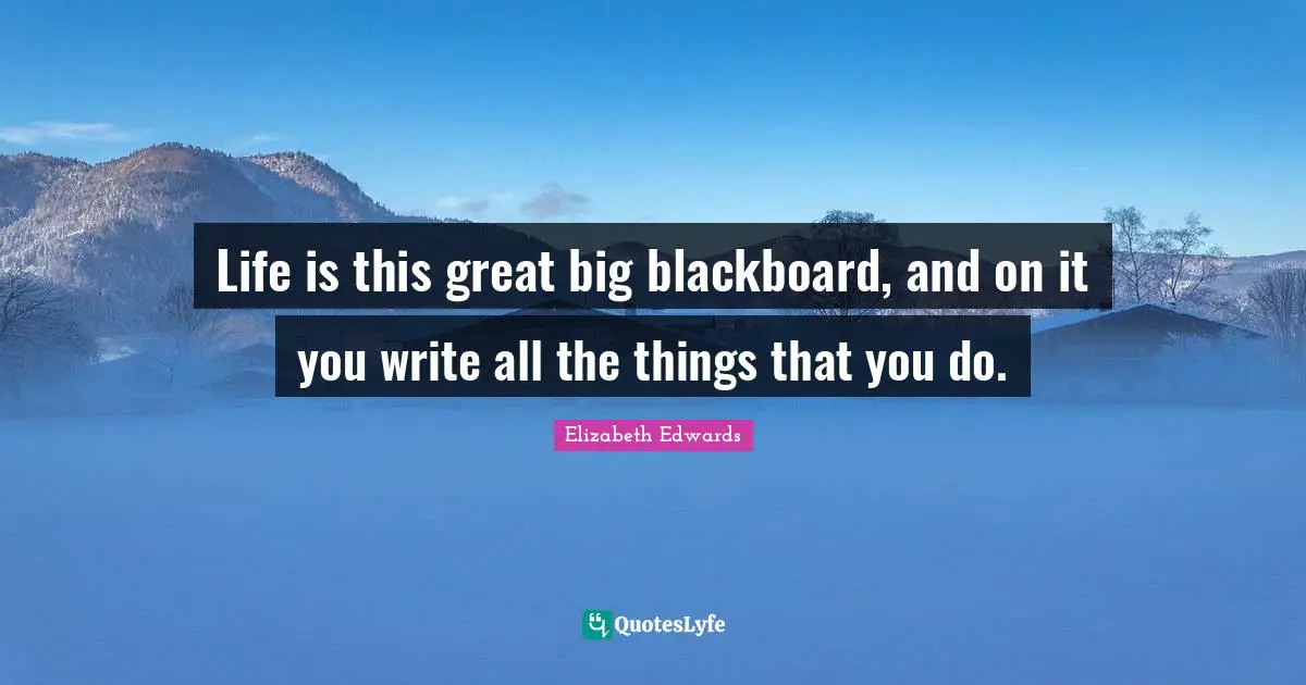 Life is this great big blackboard, and on it you write all the things that you do.