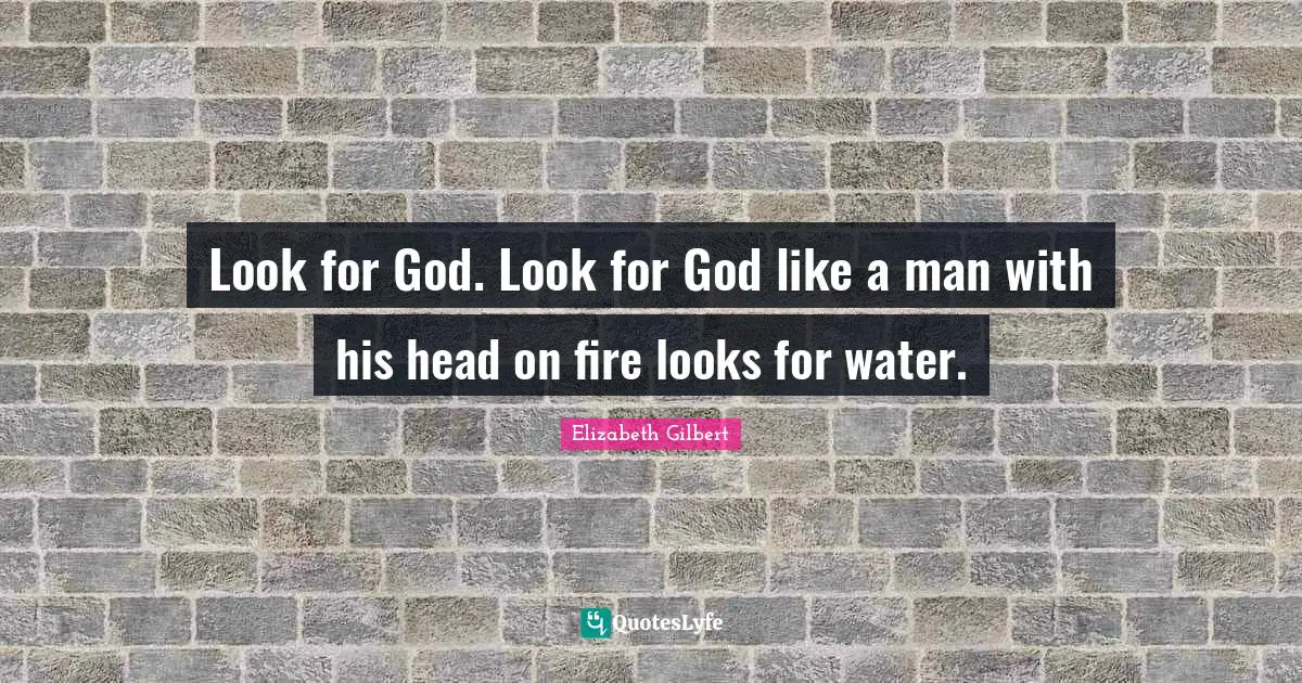 Look for God. Look for God like a man with his head on fire looks for water.