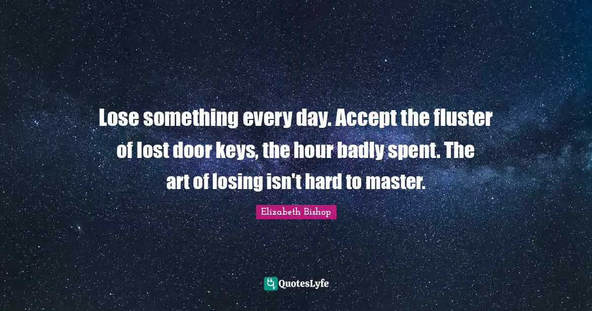 Elizabeth Bishop Quotes: "Lose something every day. Accept the fluster of lost door keys, the hour badly spent. The art of losing isn't hard to master."