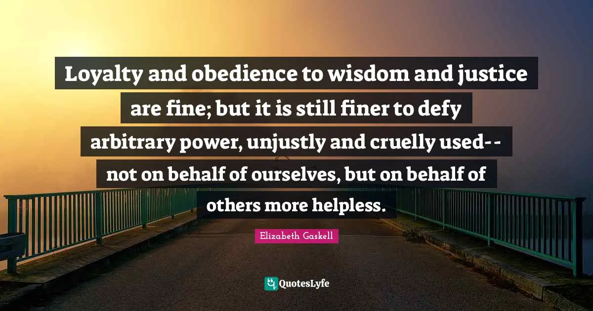 Loyalty and obedience to wisdom and justice are fine; but it is still finer to defy arbitrary power, unjustly and cruelly used--not on behalf of ourselves, but on behalf of others more helpless.