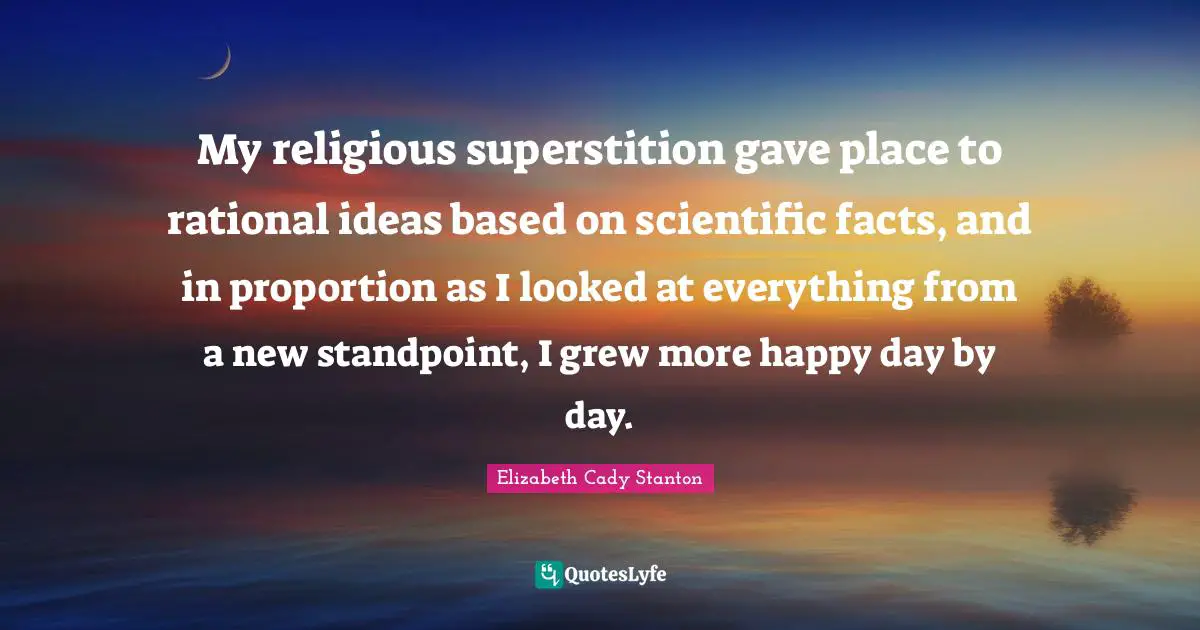 My religious superstition gave place to rational ideas based on scientific facts, and in proportion as I looked at everything from a new standpoint, I grew more happy day by day.