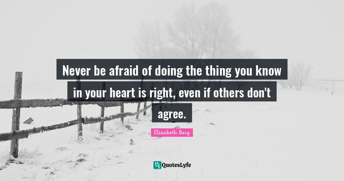 Never be afraid of doing the thing you know in your heart is right, even if others don't agree.