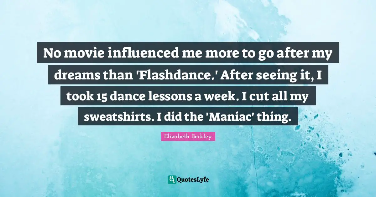 No movie influenced me more to go after my dreams than 'Flashdance.' After seeing it, I took 15 dance lessons a week. I cut all my sweatshirts. I did the 'Maniac' thing.