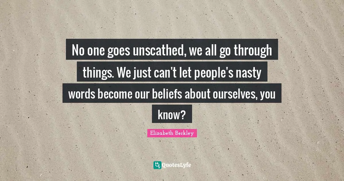 No one goes unscathed, we all go through things. We just can't let people's nasty words become our beliefs about ourselves, you know?