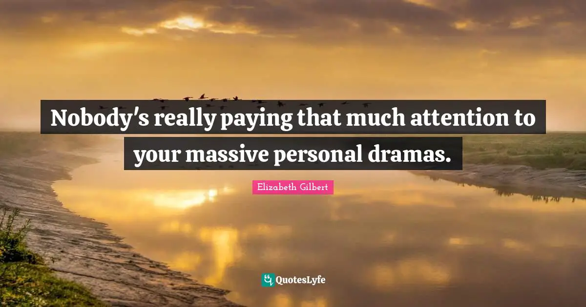 Nobody's really paying that much attention to your massive personal dramas.