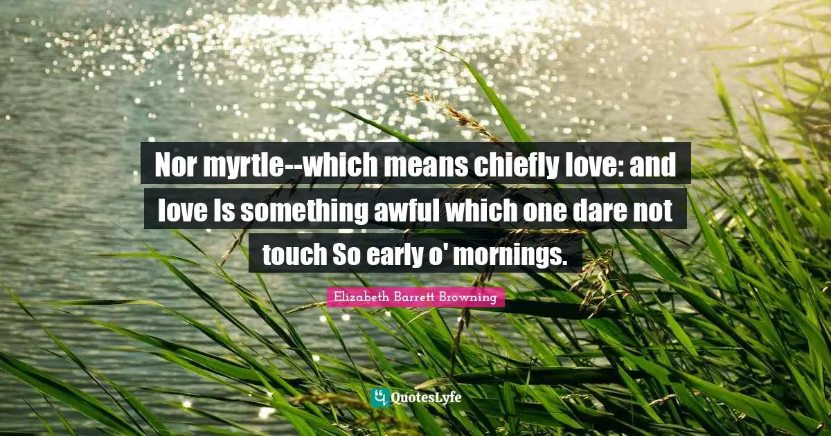 Nor myrtle--which means chiefly love: and love Is something awful which one dare not touch So early o' mornings.